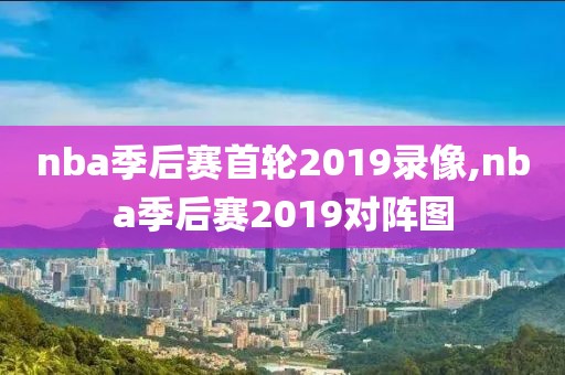 nba季后赛首轮2019录像,nba季后赛2019对阵图
