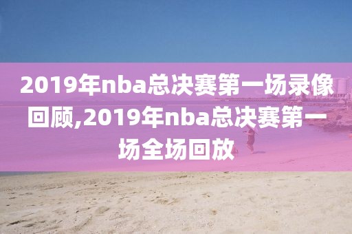 2019年nba总决赛第一场录像回顾,2019年nba总决赛第一场全场回放