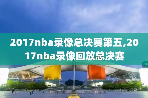 2017nba录像总决赛第五,2017nba录像回放总决赛