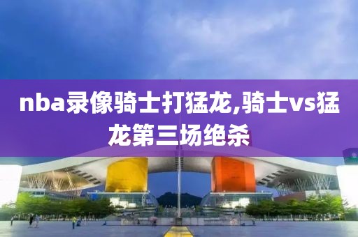 nba录像骑士打猛龙,骑士vs猛龙第三场绝杀