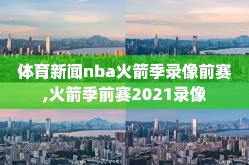 体育新闻nba火箭季录像前赛,火箭季前赛2021录像