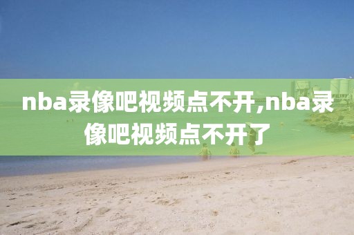 nba录像吧视频点不开,nba录像吧视频点不开了