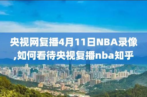 央视网复播4月11日NBA录像,如何看待央视复播nba知乎