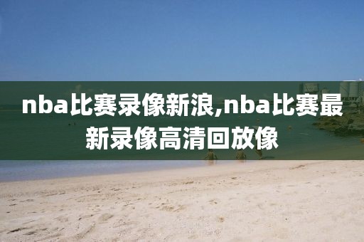 nba比赛录像新浪,nba比赛最新录像高清回放像