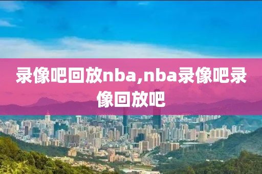 录像吧回放nba,nba录像吧录像回放吧