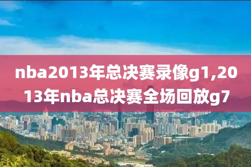 nba2013年总决赛录像g1,2013年nba总决赛全场回放g7