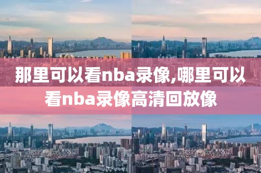 那里可以看nba录像,哪里可以看nba录像高清回放像