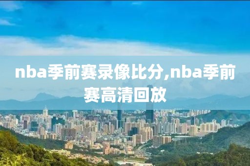 nba季前赛录像比分,nba季前赛高清回放