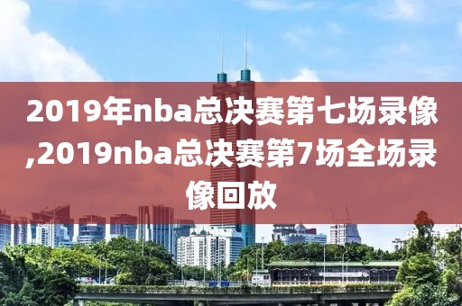 2019年nba总决赛第七场录像,2019nba总决赛第7场全场录像回放