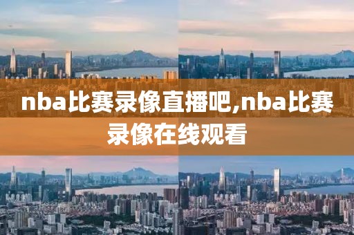nba比赛录像直播吧,nba比赛录像在线观看