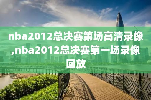 nba2012总决赛第场高清录像,nba2012总决赛第一场录像回放
