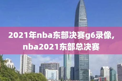 2021年nba东部决赛g6录像,nba2021东部总决赛