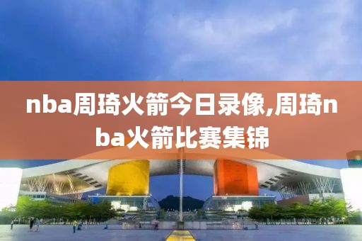 nba周琦火箭今日录像,周琦nba火箭比赛集锦