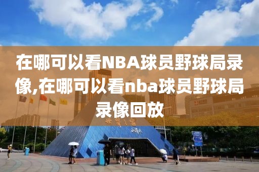 在哪可以看NBA球员野球局录像,在哪可以看nba球员野球局录像回放