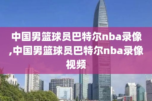中国男篮球员巴特尔nba录像,中国男篮球员巴特尔nba录像视频