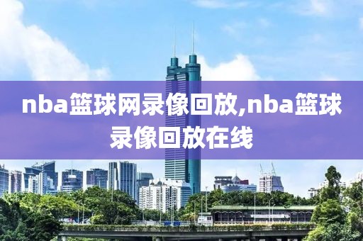 nba篮球网录像回放,nba篮球录像回放在线