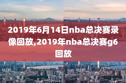 2019年6月14日nba总决赛录像回放,2019年nba总决赛g6回放