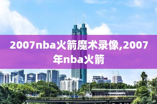 2007nba火箭魔术录像,2007年nba火箭