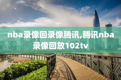 nba录像回录像腾讯,腾讯nba录像回放102tv