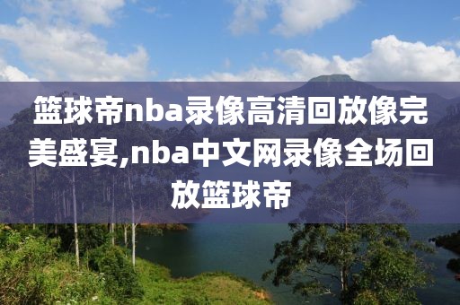 篮球帝nba录像高清回放像完美盛宴,nba中文网录像全场回放篮球帝