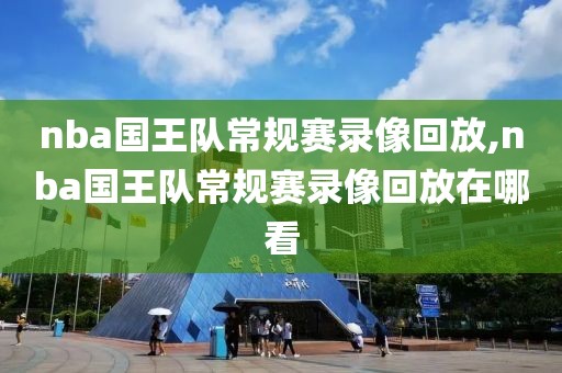 nba国王队常规赛录像回放,nba国王队常规赛录像回放在哪看