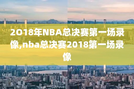 2O18年NBA总决赛第一场录像,nba总决赛2018第一场录像
