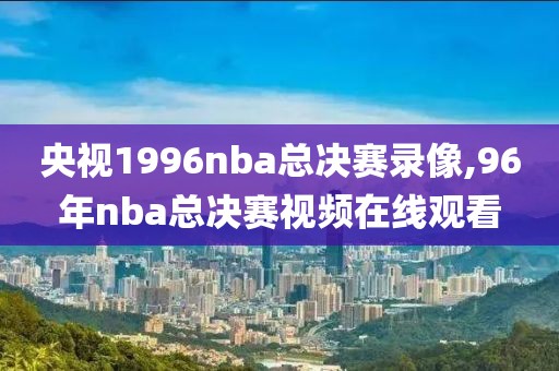 央视1996nba总决赛录像,96年nba总决赛视频在线观看