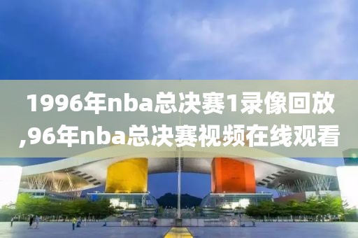 1996年nba总决赛1录像回放,96年nba总决赛视频在线观看