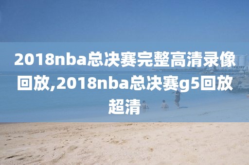 2018nba总决赛完整高清录像回放,2018nba总决赛g5回放超清