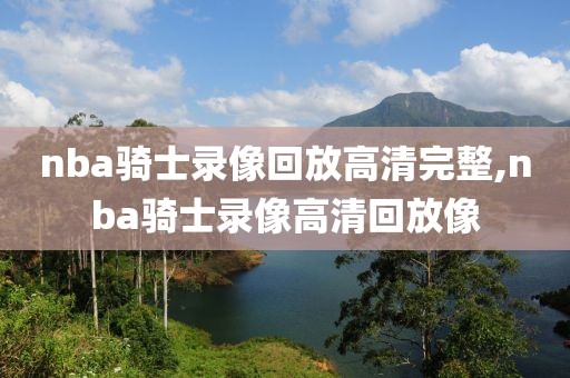 nba骑士录像回放高清完整,nba骑士录像高清回放像