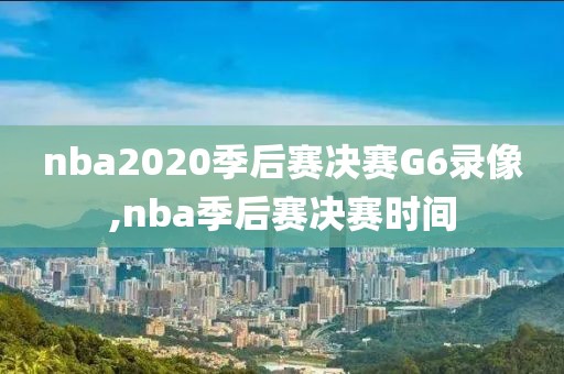 nba2020季后赛决赛G6录像,nba季后赛决赛时间