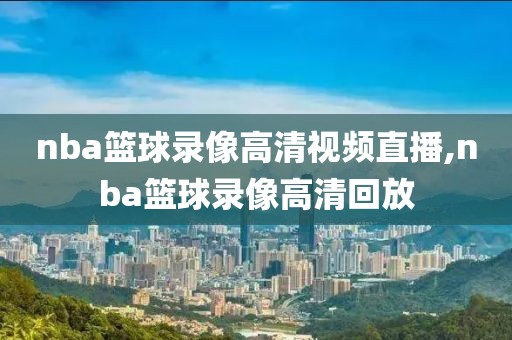 nba篮球录像高清视频直播,nba篮球录像高清回放