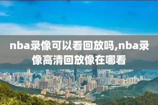 nba录像可以看回放吗,nba录像高清回放像在哪看