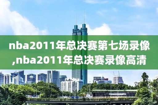 nba2011年总决赛第七场录像,nba2011年总决赛录像高清