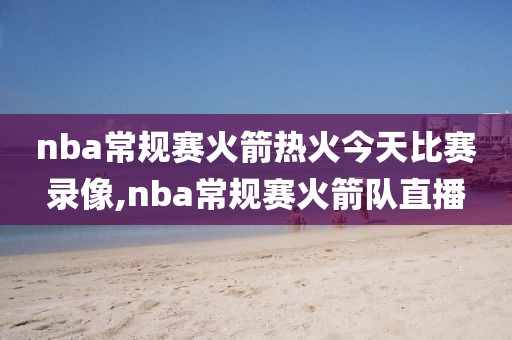 nba常规赛火箭热火今天比赛录像,nba常规赛火箭队直播