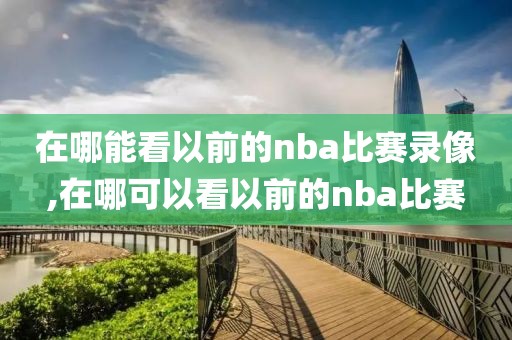 在哪能看以前的nba比赛录像,在哪可以看以前的nba比赛