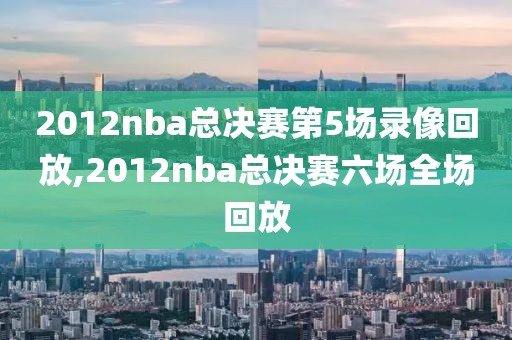 2012nba总决赛第5场录像回放,2012nba总决赛六场全场回放