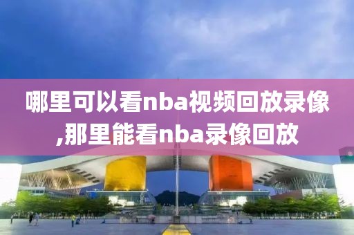 哪里可以看nba视频回放录像,那里能看nba录像回放