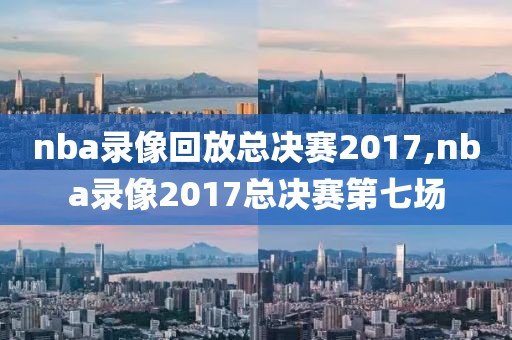 nba录像回放总决赛2017,nba录像2017总决赛第七场