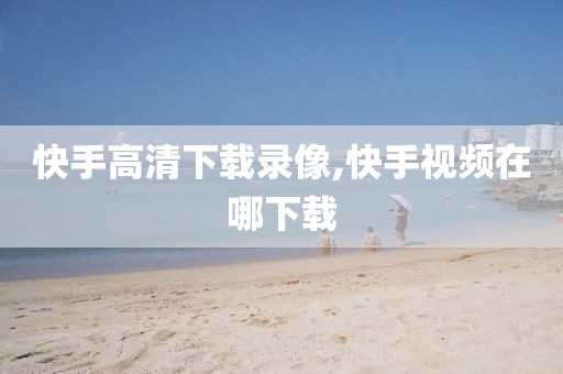 快手高清下载录像,快手视频在哪下载