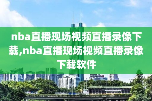 nba直播现场视频直播录像下载,nba直播现场视频直播录像下载软件