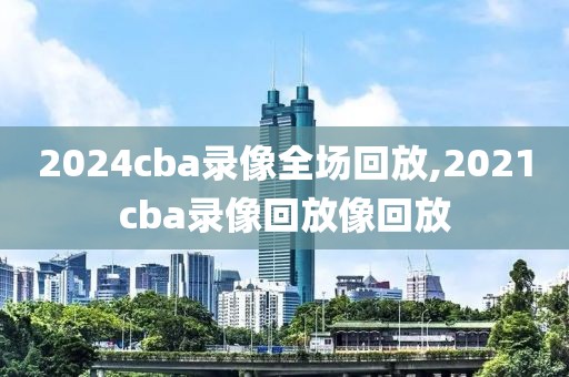 2024cba录像全场回放,2021cba录像回放像回放