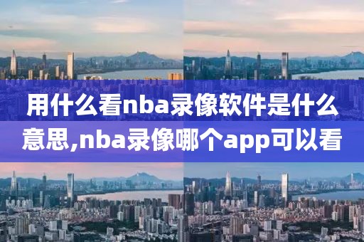 用什么看nba录像软件是什么意思,nba录像哪个app可以看
