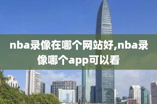 nba录像在哪个网站好,nba录像哪个app可以看