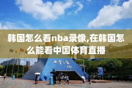 韩国怎么看nba录像,在韩国怎么能看中国体育直播
