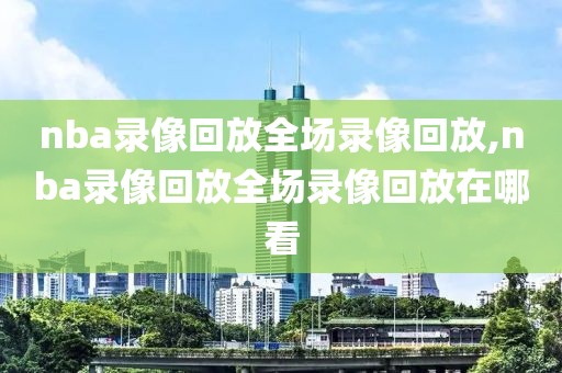 nba录像回放全场录像回放,nba录像回放全场录像回放在哪看