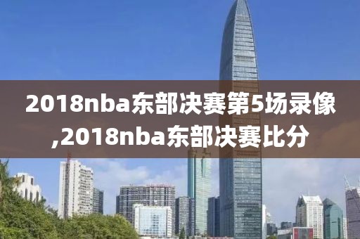 2018nba东部决赛第5场录像,2018nba东部决赛比分