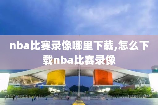 nba比赛录像哪里下载,怎么下载nba比赛录像
