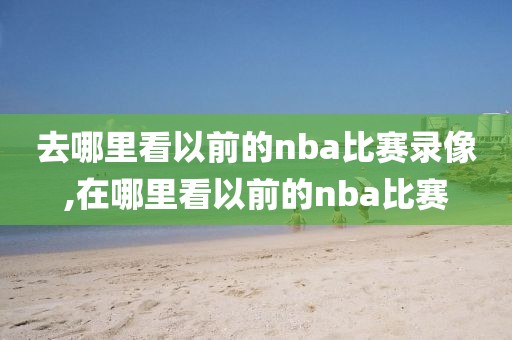 去哪里看以前的nba比赛录像,在哪里看以前的nba比赛