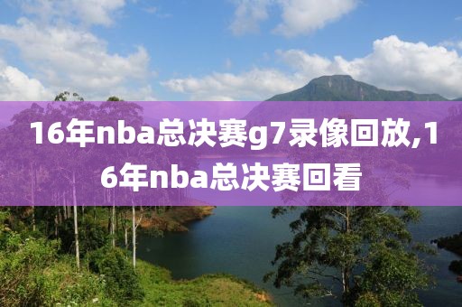 16年nba总决赛g7录像回放,16年nba总决赛回看